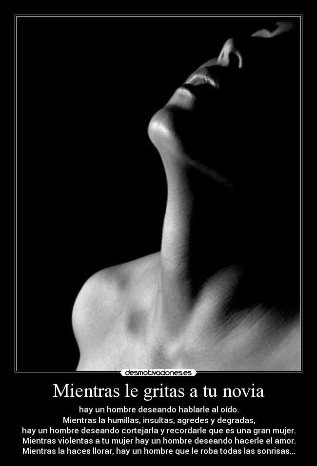 Mientras le gritas a tu novia - hay un hombre deseando hablarle al oído.
Mientras la humillas, insultas, agredes y degradas,
hay un hombre deseando cortejarla y recordarle que es una gran mujer.
Mientras violentas a tu mujer hay un hombre deseando hacerle el amor.
Mientras la haces llorar, hay un hombre que le roba todas las sonrisas...