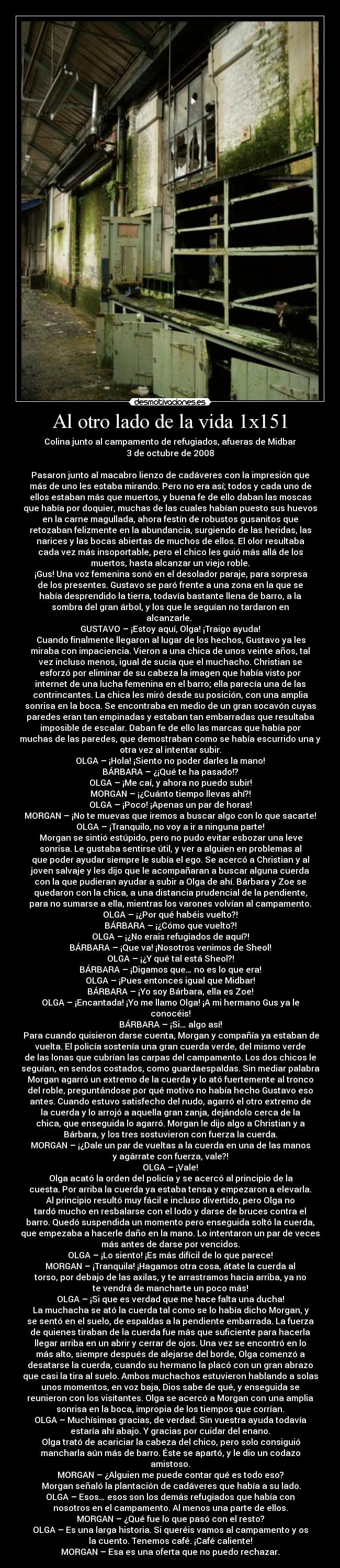 Al otro lado de la vida 1x151 - Colina junto al campamento de refugiados, afueras de Midbar
3 de octubre de 2008

Pasaron junto al macabro lienzo de cadáveres con la impresión que
más de uno les estaba mirando. Pero no era así; todos y cada uno de
ellos estaban más que muertos, y buena fe de ello daban las moscas
que había por doquier, muchas de las cuales habían puesto sus huevos
en la carne magullada, ahora festín de robustos gusanitos que
retozaban felizmente en la abundancia, surgiendo de las heridas, las
narices y las bocas abiertas de muchos de ellos. El olor resultaba
cada vez más insoportable, pero el chico les guió más allá de los
muertos, hasta alcanzar un viejo roble.
	¡Gus! Una voz femenina sonó en el desolador paraje, para sorpresa
de los presentes. Gustavo se paró frente a una zona en la que se
había desprendido la tierra, todavía bastante llena de barro, a la
sombra del gran árbol, y los que le seguían no tardaron en
alcanzarle. 
GUSTAVO – ¡Estoy aquí, Olga! ¡Traigo ayuda!
	Cuando finalmente llegaron al lugar de los hechos, Gustavo ya les
miraba con impaciencia. Vieron a una chica de unos veinte años, tal
vez incluso menos, igual de sucia que el muchacho. Christian se
esforzó por eliminar de su cabeza la imagen que había visto por
internet de una lucha femenina en el barro; ella parecía una de las
contrincantes. La chica les miró desde su posición, con una amplia
sonrisa en la boca. Se encontraba en medio de un gran socavón cuyas
paredes eran tan empinadas y estaban tan embarradas que resultaba
imposible de escalar. Daban fe de ello las marcas que había por
muchas de las paredes, que demostraban como se había escurrido una y
otra vez al intentar subir.
OLGA – ¡Hola! ¡Siento no poder darles la mano!
BÁRBARA – ¿¡Qué te ha pasado!?
OLGA – ¡Me caí, y ahora no puedo subir!
MORGAN – ¡¿Cuánto tiempo llevas ahí?!
OLGA – ¡Poco! ¡Apenas un par de horas!
MORGAN – ¡No te muevas que iremos a buscar algo con lo que sacarte!
OLGA – ¡Tranquilo, no voy a ir a ninguna parte!
	Morgan se sintió estúpido, pero no pudo evitar esbozar una leve
sonrisa. Le gustaba sentirse útil, y ver a alguien en problemas al
que poder ayudar siempre le subía el ego. Se acercó a Christian y al
joven salvaje y les dijo que le acompañaran a buscar alguna cuerda
con la que pudieran ayudar a subir a Olga de ahí. Bárbara y Zoe se
quedaron con la chica, a una distancia prudencial de la pendiente,
para no sumarse a ella, mientras los varones volvían al campamento.
OLGA – ¡¿Por qué habéis vuelto?!
BÁRBARA – ¡¿Cómo que vuelto?!
OLGA – ¡¿No erais refugiados de aquí?!
BÁRBARA – ¡Que va! ¡Nosotros venimos de Sheol!
OLGA – ¡¿Y qué tal está Sheol?!
BÁRBARA – ¡Digamos que… no es lo que era!
OLGA – ¡Pues entonces igual que Midbar!
BÁRBARA – ¡Yo soy Bárbara, ella es Zoe!
OLGA – ¡Encantada! ¡Yo me llamo Olga! ¡A mi hermano Gus ya le
conocéis!
BÁRBARA – ¡Si… algo así!
	Para cuando quisieron darse cuenta, Morgan y compañía ya estaban de
vuelta. El policía sostenía una gran cuerda verde, del mismo verde
de las lonas que cubrían las carpas del campamento. Los dos chicos le
seguían, en sendos costados, como guardaespaldas. Sin mediar palabra
Morgan agarró un extremo de la cuerda y lo ató fuertemente al tronco
del roble, preguntándose por qué motivo no había hecho Gustavo eso
antes. Cuando estuvo satisfecho del nudo, agarró el otro extremo de
la cuerda y lo arrojó a aquella gran zanja, dejándolo cerca de la
chica, que enseguida lo agarró. Morgan le dijo algo a Christian y a
Bárbara, y los tres sostuvieron con fuerza la cuerda.
MORGAN – ¡¿Dale un par de vueltas a la cuerda en una de las manos
y agárrate con fuerza, vale?!
OLGA – ¡Vale!
	Olga acató la orden del policía y se acercó al principio de la
cuesta. Por arriba la cuerda ya estaba tensa y empezaron a elevarla.
Al principio resultó muy fácil e incluso divertido, pero Olga no
tardó mucho en resbalarse con el lodo y darse de bruces contra el
barro. Quedó suspendida un momento pero enseguida soltó la cuerda,
que empezaba a hacerle daño en la mano. Lo intentaron un par de veces
más antes de darse por vencidos.
OLGA – ¡Lo siento! ¡Es más difícil de lo que parece!
MORGAN – ¡Tranquila! ¡Hagamos otra cosa, átate la cuerda al
torso, por debajo de las axilas, y te arrastramos hacia arriba, ya no
te vendrá de mancharte un poco más!
OLGA – ¡Si que es verdad que me hace falta una ducha!
	La muchacha se ató la cuerda tal como se lo había dicho Morgan, y
se sentó en el suelo, de espaldas a la pendiente embarrada. La fuerza
de quienes tiraban de la cuerda fue más que suficiente para hacerla
llegar arriba en un abrir y cerrar de ojos. Una vez se encontró en lo
más alto, siempre después de alejarse del borde, Olga comenzó a
desatarse la cuerda, cuando su hermano la placó con un gran abrazo
que casi la tira al suelo. Ambos muchachos estuvieron hablando a solas
unos momentos, en voz baja, Dios sabe de qué, y enseguida se
reunieron con los visitantes. Olga se acercó a Morgan con una amplia
sonrisa en la boca, impropia de los tiempos que corrían.
OLGA – Muchísimas gracias, de verdad. Sin vuestra ayuda todavía
estaría ahí abajo. Y gracias por cuidar del enano.
	Olga trató de acariciar la cabeza del chico, pero solo consiguió
mancharla aún más de barro. Éste se apartó, y le dio un codazo
amistoso.
MORGAN – ¿Alguien me puede contar qué es todo eso?
	Morgan señaló la plantación de cadáveres que había a su lado.
OLGA – Esos… esos son los demás refugiados que había con
nosotros en el campamento. Al menos una parte de ellos.
MORGAN – ¿Qué fue lo que pasó con el resto?
OLGA – Es una larga historia. Si queréis vamos al campamento y os
la cuento. Tenemos café. ¡Café caliente!
MORGAN – Esa es una oferta que no puedo rechazar.