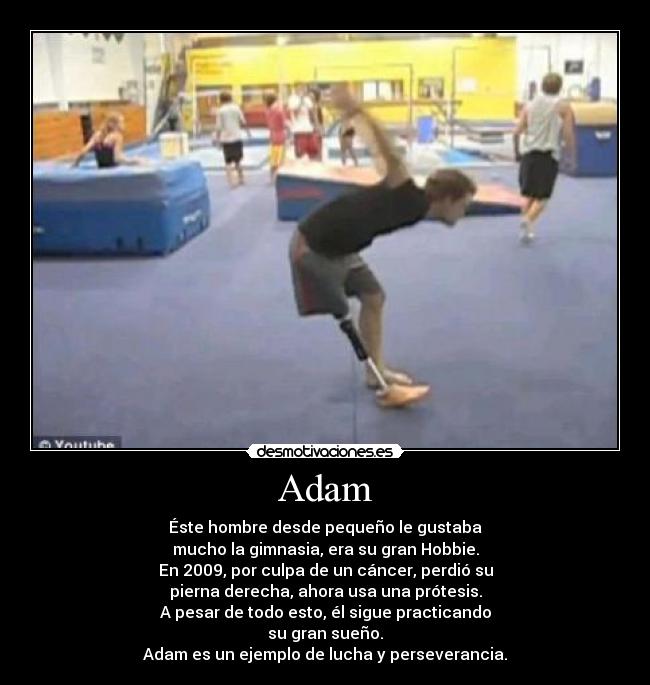 Adam - Éste hombre desde pequeño le gustaba
mucho la gimnasia, era su gran Hobbie.
En 2009, por culpa de un cáncer, perdió su
pierna derecha, ahora usa una prótesis.
A pesar de todo esto, él sigue practicando
su gran sueño.
Adam es un ejemplo de lucha y perseverancia.