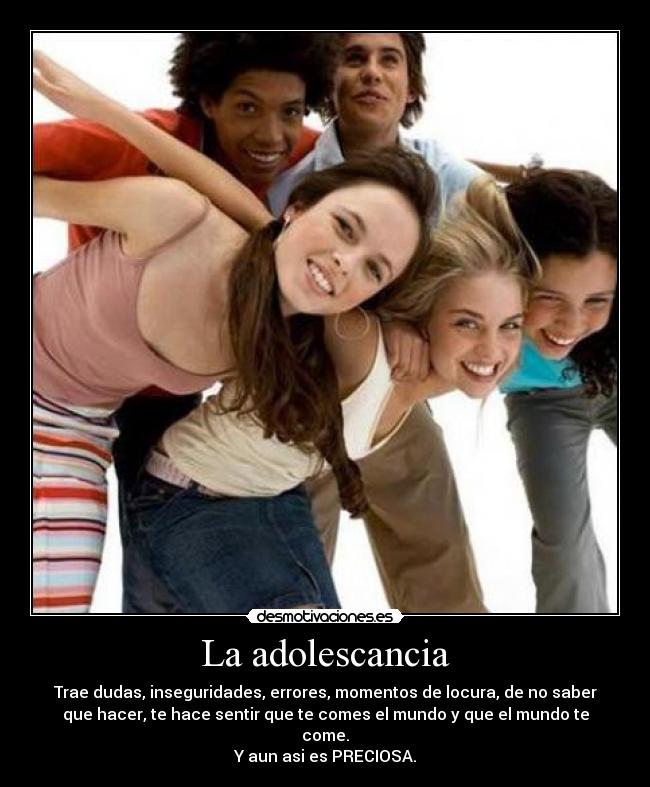 La adolescancia - Trae dudas, inseguridades, errores, momentos de locura, de no saber
que hacer, te hace sentir que te comes el mundo y que el mundo te
come.
Y aun asi es PRECIOSA.