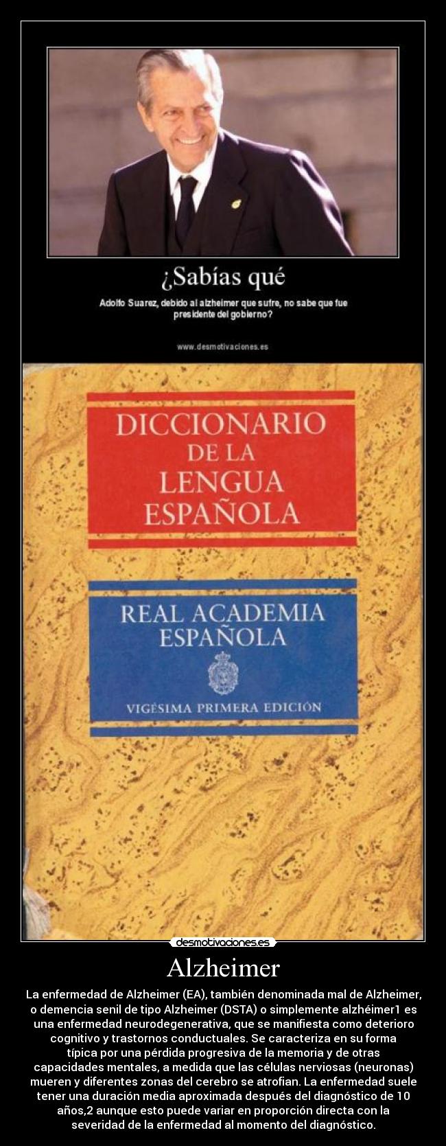 Alzheimer - La enfermedad de Alzheimer (EA), también denominada mal de Alzheimer,
o demencia senil de tipo Alzheimer (DSTA) o simplemente alzhéimer1 es
una enfermedad neurodegenerativa, que se manifiesta como deterioro
cognitivo y trastornos conductuales. Se caracteriza en su forma
típica por una pérdida progresiva de la memoria y de otras
capacidades mentales, a medida que las células nerviosas (neuronas)
mueren y diferentes zonas del cerebro se atrofian. La enfermedad suele
tener una duración media aproximada después del diagnóstico de 10
años,2 aunque esto puede variar en proporción directa con la
severidad de la enfermedad al momento del diagnóstico.