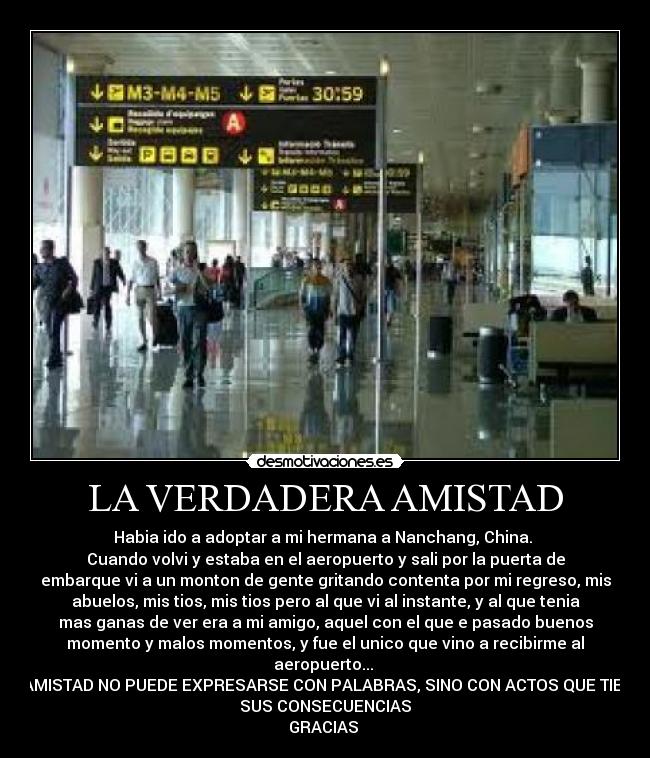 LA VERDADERA AMISTAD - Habia ido a adoptar a mi hermana a Nanchang, China.
Cuando volvi y estaba en el aeropuerto y sali por la puerta de
embarque vi a un monton de gente gritando contenta por mi regreso, mis
abuelos, mis tios, mis tios pero al que vi al instante, y al que tenia
mas ganas de ver era a mi amigo, aquel con el que e pasado buenos
momento y malos momentos, y fue el unico que vino a recibirme al
aeropuerto...
LA AMISTAD NO PUEDE EXPRESARSE CON PALABRAS, SINO CON ACTOS QUE TIENEN
SUS CONSECUENCIAS
GRACIAS