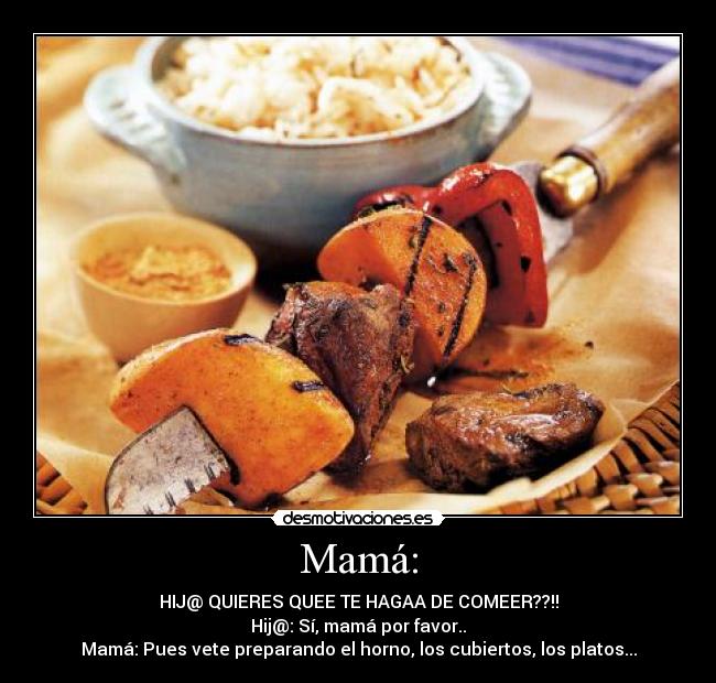 Mamá: - HIJ@ QUIERES QUEE TE HAGAA DE COMEER??!!
Hij@: Sí, mamá por favor..
Mamá: Pues vete preparando el horno, los cubiertos, los platos...