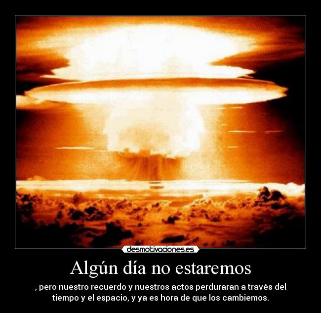 Algún día no estaremos - , pero nuestro recuerdo y nuestros actos perduraran a través del
tiempo y el espacio, y ya es hora de que los cambiemos.