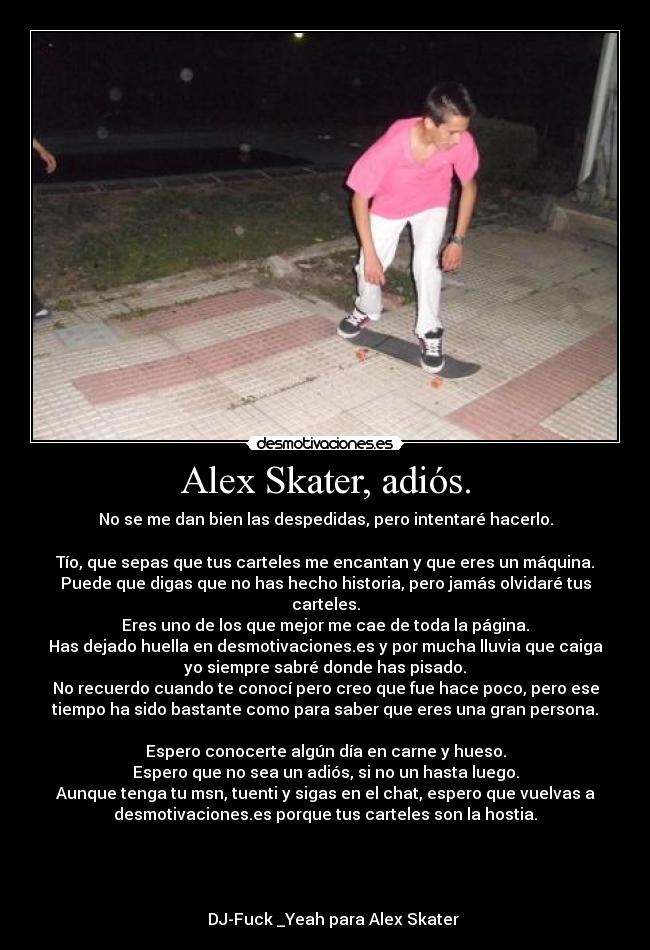 Alex Skater, adiós. - No se me dan bien las despedidas, pero intentaré hacerlo.

Tío, que sepas que tus carteles me encantan y que eres un máquina.
Puede que digas que no has hecho historia, pero jamás olvidaré tus
carteles.
Eres uno de los que mejor me cae de toda la página.
Has dejado huella en desmotivaciones.es y por mucha lluvia que caiga
yo siempre sabré donde has pisado.
No recuerdo cuando te conocí pero creo que fue hace poco, pero ese
tiempo ha sido bastante como para saber que eres una gran persona.

Espero conocerte algún día en carne y hueso.
Espero que no sea un adiós, si no un hasta luego.
Aunque tenga tu msn, tuenti y sigas en el chat, espero que vuelvas a
desmotivaciones.es porque tus carteles son la hostia.



                                                                      
    DJ-Fuck _Yeah para Alex Skater