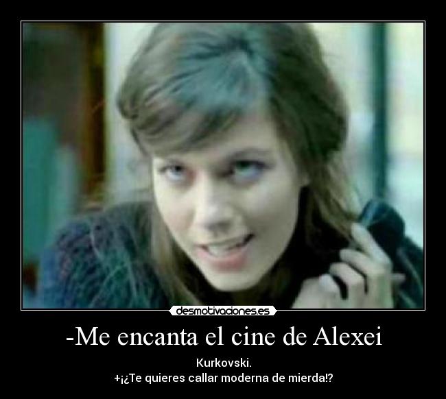 -Me encanta el cine de Alexei - Kurkovski.
+¡¿Te quieres callar moderna de mierda!?