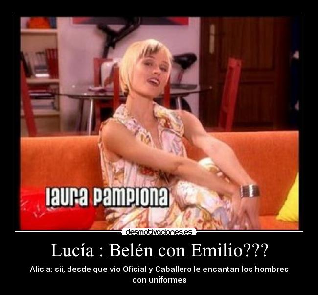 Lucía : Belén con Emilio??? - Alicia: sii, desde que vio Oficial y Caballero le encantan los hombres con uniformes