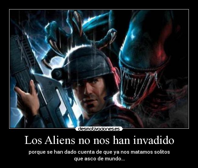 Los Aliens no nos han invadido - porque se han dado cuenta de que ya nos matamos solitos
que asco de mundo...