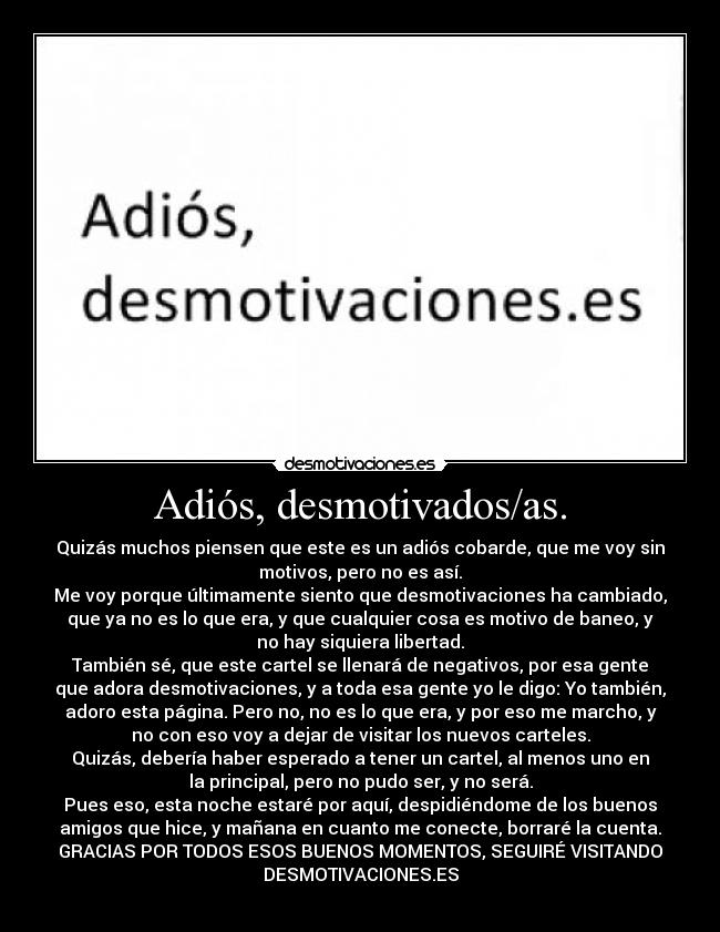 Adiós, desmotivados/as. - Quizás muchos piensen que este es un adiós cobarde, que me voy sin
motivos, pero no es así.
Me voy porque últimamente siento que desmotivaciones ha cambiado,
que ya no es lo que era, y que cualquier cosa es motivo de baneo, y
no hay siquiera libertad.
También sé, que este cartel se llenará de negativos, por esa gente
que adora desmotivaciones, y a toda esa gente yo le digo: Yo también,
adoro esta página. Pero no, no es lo que era, y por eso me marcho, y
no con eso voy a dejar de visitar los nuevos carteles.
Quizás, debería haber esperado a tener un cartel, al menos uno en
la principal, pero no pudo ser, y no será.
Pues eso, esta noche estaré por aquí, despidiéndome de los buenos
amigos que hice, y mañana en cuanto me conecte, borraré la cuenta.
GRACIAS POR TODOS ESOS BUENOS MOMENTOS, SEGUIRÉ VISITANDO
DESMOTIVACIONES.ES
