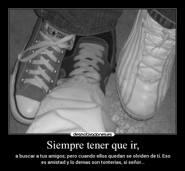 Siempre tener que ir, - a buscar a tus amigos; pero cuando ellos quedan se olviden de ti. Eso
es amistad y lo demas son tonterias, si señor...