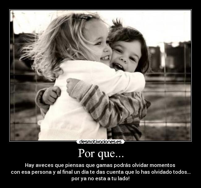 Por que... - Hay aveces que piensas que gamas podrás olvidar momentos
con esa persona y al final un día te das cuenta que lo has olvidado todos...
por ya no esta a tu lado!