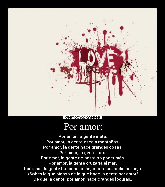 Por amor: - Por amor, la gente mata.
Por amor, la gente escala montañas.
Por amor, la gente hace grandes cosas.
Por amor, la gente llora.
Por amor, la gente rie hasta no poder más.
Por amor, la gente cruzaría el mar.
Por amor, la gente buscaría lo mejor para su media naranja.
¿Sabes lo que pienso de lo que hace la gente por amor?
De que la gente, por amor, hace grandes locuras..