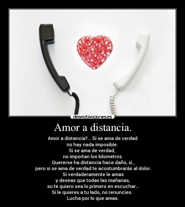 Amor a distancia. - Amor a distancia?... Si se ama de verdad
no hay nada imposible.
Si se ama de verdad,
no importan los kilometros.
Quererse ha distancia hace daño, si ,
pero si se ama de verdad te acostumbrarás al dolor.
Si verdaderamente le amas
y deseas que todas las mañanas,
su te quiero sea lo primero en escuchar...
Si le quieres a tu lado, no renuncies.
Lucha por lo que amas.♥
