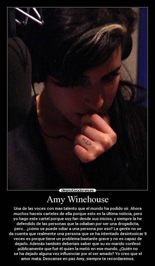 Amy Winehouse - Una de las voces con mas talento que el mundo ha podido oir. Ahora
muchos haceis carteles de ella porque esto es la última noticia, pero
yo hago este cartel porque soy fan desde sus inicios, y siempre la he
defendido de las personas que la odiaban por ser una drogadicta,
pero... ¿cómo se puede odiar a una persona por eso? La gente no se
da cuenta que realmente una persona que se ha intentado desintoxicar 9
veces es porque tiene un problema bastante grave y no es capaz de
dejarlo. Además también deberiais saber que su ex-marido confesó
públicamente que fué él quien la metió en ese mundo. ¿Quién no
se ha dejado alguna vez influenciar por el ser amado? Yo creo que el
amor mata. Descanse en paz Amy, siempre te recordaremos.
