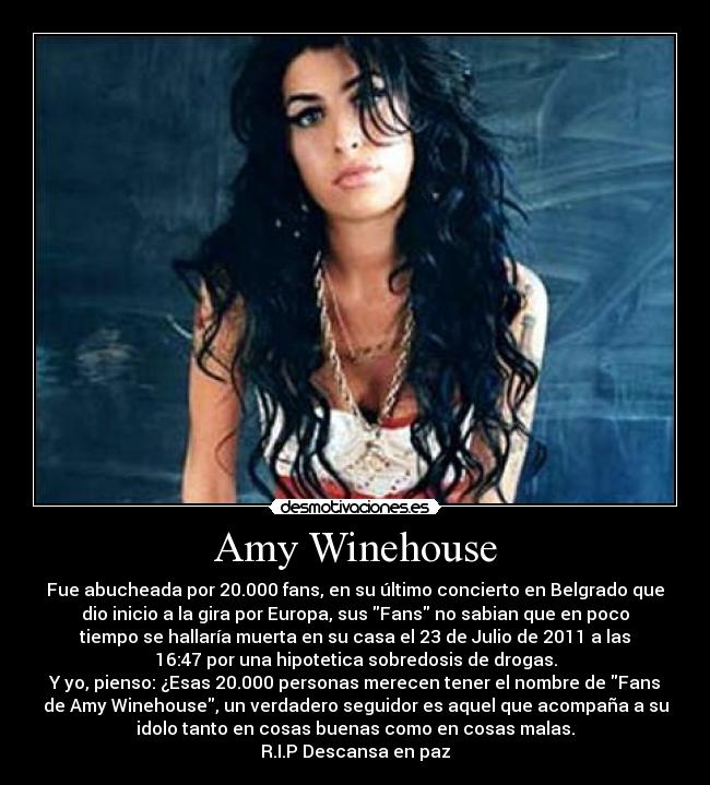 Amy Winehouse - Fue abucheada por 20.000 fans, en su último concierto en Belgrado que
dio inicio a la gira por Europa, sus Fans no sabian que en poco
tiempo se hallaría muerta en su casa el 23 de Julio de 2011 a las
16:47 por una hipotetica sobredosis de drogas.
Y yo, pienso: ¿Esas 20.000 personas merecen tener el nombre de Fans
de Amy Winehouse, un verdadero seguidor es aquel que acompaña a su
idolo tanto en cosas buenas como en cosas malas.
R.I.P Descansa en paz