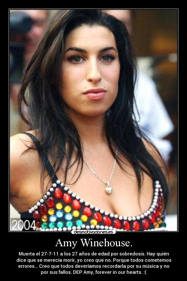 Amy Winehouse. - Muerta el 27-7-11 a los 27 años de edad por sobredosis. Hay quién
dice que se merecía morir, yo creo que no. Porque todos cometemos
errores... Creo que todos deveríamos recordarla por su música y no
por sus fallos. DEP Amy, forever in our hearts. :(