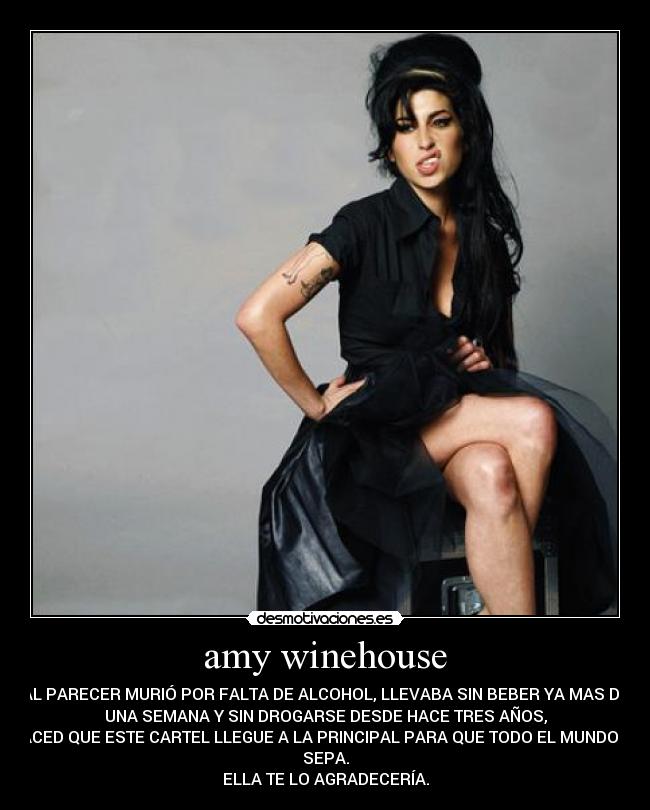 amy winehouse - AL PARECER MURIÓ POR FALTA DE ALCOHOL, LLEVABA SIN BEBER YA MAS DE
UNA SEMANA Y SIN DROGARSE DESDE HACE TRES AÑOS,
HACED QUE ESTE CARTEL LLEGUE A LA PRINCIPAL PARA QUE TODO EL MUNDO LO
SEPA.
ELLA TE LO AGRADECERÍA.