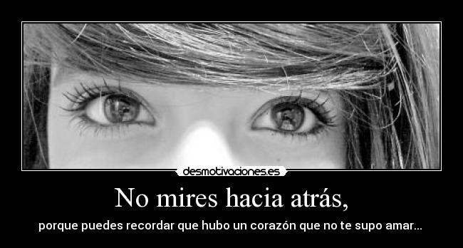 No mires hacia atrás, - porque puedes recordar que hubo un corazón que no te supo amar... 