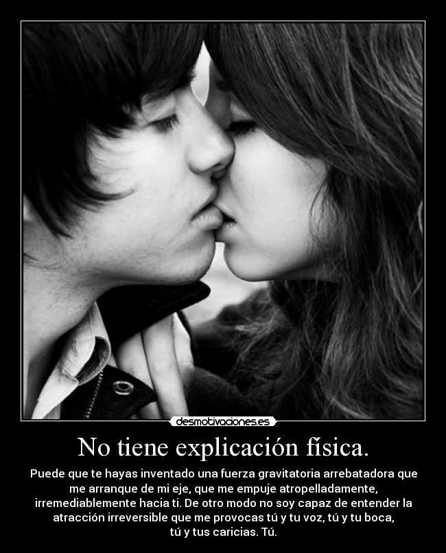 No tiene explicación física. - Puede que te hayas inventado una fuerza gravitatoria arrebatadora que
me arranque de mi eje, que me empuje atropelladamente,
irremediablemente hacia ti. De otro modo no soy capaz de entender la
atracción irreversible que me provocas tú y tu voz, tú y tu boca,
tú y tus caricias. Tú.
