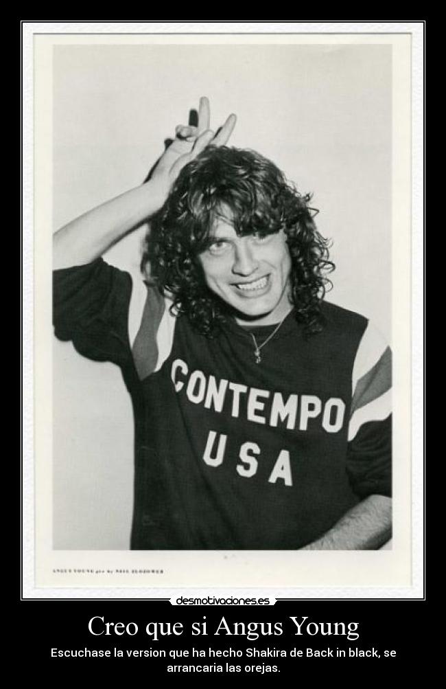 Creo que si Angus Young - Escuchase la version que ha hecho Shakira de Back in black, se
arrancaria las orejas.