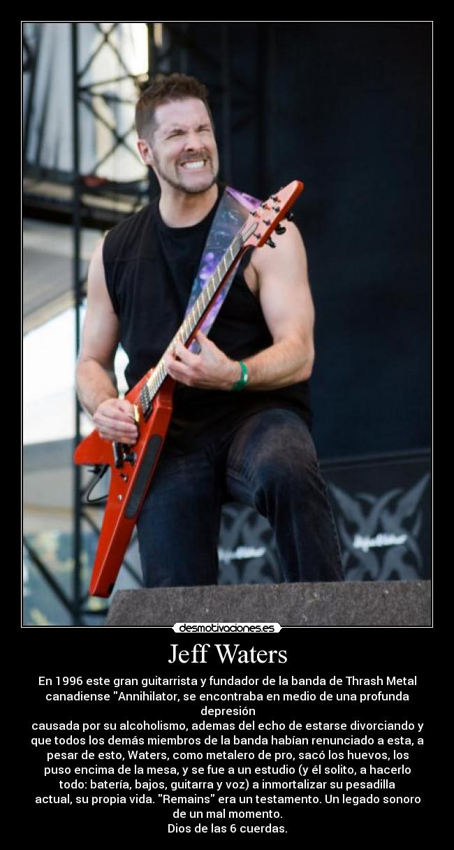 Jeff Waters - En 1996 este gran guitarrista y fundador de la banda de Thrash Metal
canadiense Annihilator, se encontraba en medio de una profunda
depresión
causada por su alcoholismo, ademas del echo de estarse divorciando y
que todos los demás miembros de la banda habían renunciado a esta, a
pesar de esto, Waters, como metalero de pro, sacó los huevos, los
puso encima de la mesa, y se fue a un estudio (y él solito, a hacerlo
todo: batería, bajos, guitarra y voz) a inmortalizar su pesadilla
actual, su propia vida. Remains era un testamento. Un legado sonoro
de un mal momento.
Dios de las 6 cuerdas.