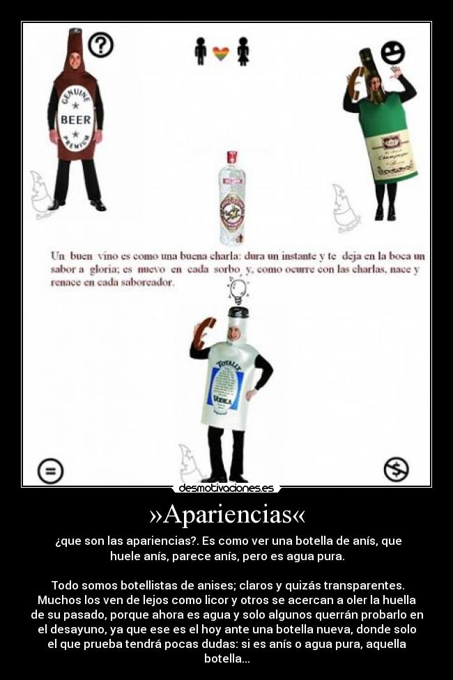 »Apariencias« -  ¿que son las apariencias?. Es como ver una botella de anís, que
huele anís, parece anís, pero es agua pura.

 Todo somos botellistas de anises; claros y quizás transparentes.
Muchos los ven de lejos como licor y otros se acercan a oler la huella
de su pasado, porque ahora es agua y solo algunos querrán probarlo en
el desayuno, ya que ese es el hoy ante una botella nueva, donde solo
el que prueba tendrá pocas dudas: si es anís o agua pura, aquella
botella...