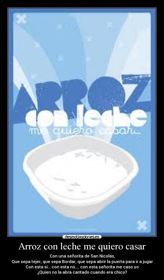 Arroz con leche me quiero casar - Con una señorita de San Nicolas,
Que sepa tejer, que sepa Bordar, que sepa abrir la puerta para ir a jugar
Con esta si... con esta no.... con esta señorita me caso yo
¿Quien no la abra cantado cuando era chico?