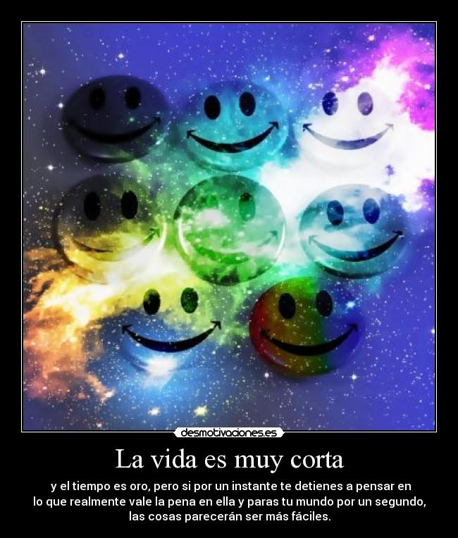La vida es muy corta - y el tiempo es oro, pero si por un instante te detienes a pensar en
lo que realmente vale la pena en ella y paras tu mundo por un segundo,
las cosas parecerán ser más fáciles.