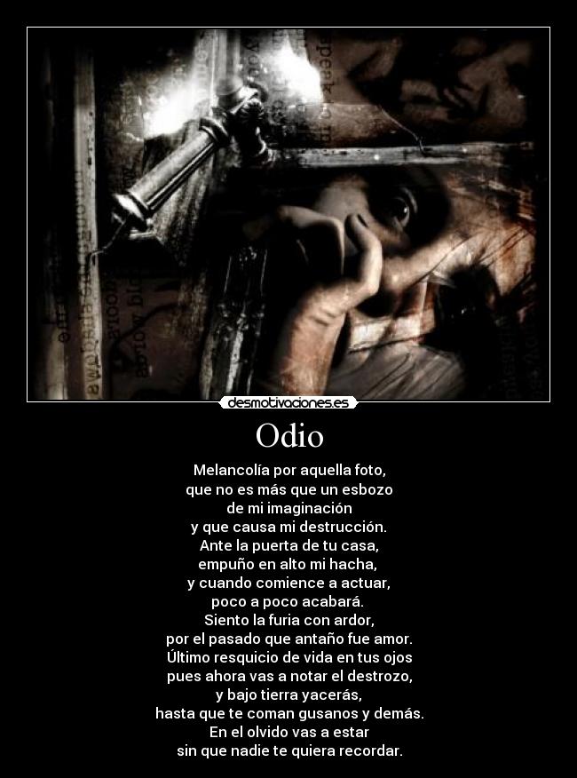 Odio - Melancolía por aquella foto,
que no es más que un esbozo
de mi imaginación
y que causa mi destrucción.
Ante la puerta de tu casa,
empuño en alto mi hacha, 
y cuando comience a actuar,
poco a poco acabará. 
Siento la furia con ardor,
por el pasado que antaño fue amor.
Último resquicio de vida en tus ojos
pues ahora vas a notar el destrozo,
y bajo tierra yacerás,
hasta que te coman gusanos y demás.
En el olvido vas a estar
sin que nadie te quiera recordar.