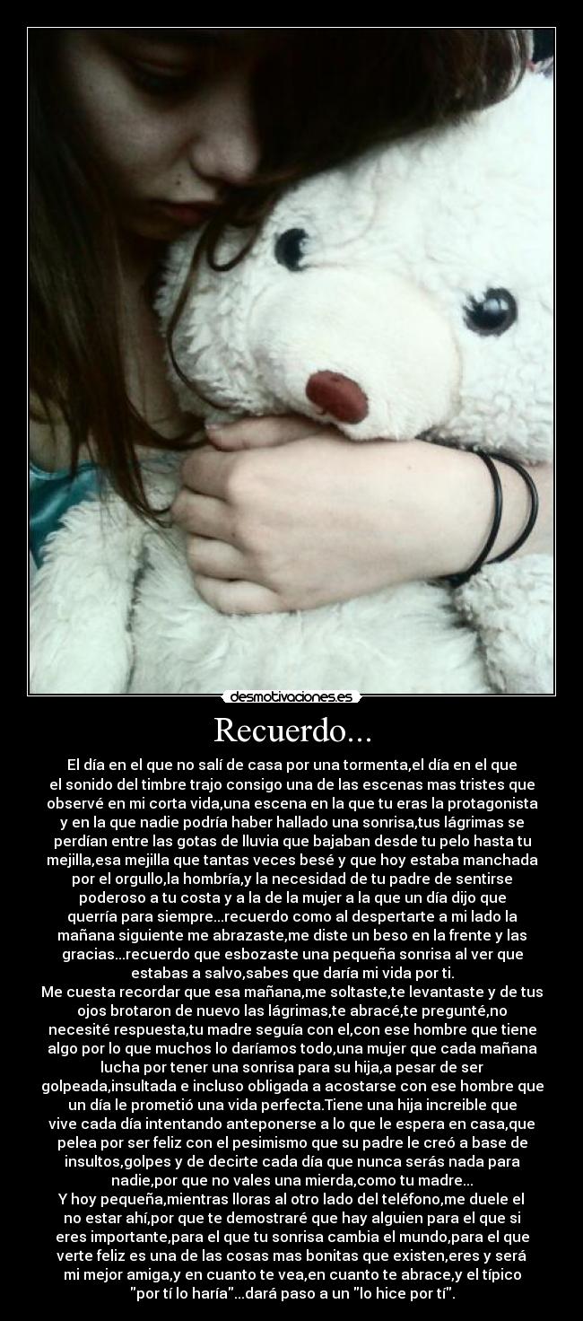 Recuerdo... - El día en el que no salí de casa por una tormenta,el día en el que
el sonido del timbre trajo consigo una de las escenas mas tristes que
observé en mi corta vida,una escena en la que tu eras la protagonista
y en la que nadie podría haber hallado una sonrisa,tus lágrimas se
perdían entre las gotas de lluvia que bajaban desde tu pelo hasta tu
mejilla,esa mejilla que tantas veces besé y que hoy estaba manchada
por el orgullo,la hombría,y la necesidad de tu padre de sentirse
poderoso a tu costa y a la de la mujer a la que un día dijo que
querría para siempre...recuerdo como al despertarte a mi lado la
mañana siguiente me abrazaste,me diste un beso en la frente y las
gracias...recuerdo que esbozaste una pequeña sonrisa al ver que
estabas a salvo,sabes que daría mi vida por ti.
Me cuesta recordar que esa mañana,me soltaste,te levantaste y de tus
ojos brotaron de nuevo las lágrimas,te abracé,te pregunté,no
necesité respuesta,tu madre seguía con el,con ese hombre que tiene
algo por lo que muchos lo daríamos todo,una mujer que cada mañana
lucha por tener una sonrisa para su hija,a pesar de ser
golpeada,insultada e incluso obligada a acostarse con ese hombre que
un día le prometió una vida perfecta.Tiene una hija increible que
vive cada día intentando anteponerse a lo que le espera en casa,que
pelea por ser feliz con el pesimismo que su padre le creó a base de
insultos,golpes y de decirte cada día que nunca serás nada para
nadie,por que no vales una mierda,como tu madre...
Y hoy pequeña,mientras lloras al otro lado del teléfono,me duele el
no estar ahí,por que te demostraré que hay alguien para el que si
eres importante,para el que tu sonrisa cambia el mundo,para el que
verte feliz es una de las cosas mas bonitas que existen,eres y será
mi mejor amiga,y en cuanto te vea,en cuanto te abrace,y el típico
por tí lo haría...dará paso a un lo hice por tí.