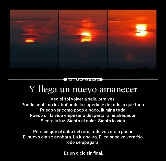 Y llega un nuevo amanecer - Veo el sol volver a salir, otra vez.
Puedo sentir su luz bañando la superficie de todo lo que toca.
Puedo ver como poco a poco, ilumina todo.
Puedo oir la vida empezar a despertar a mi alrededor.
Siento la luz. Siento el calor. Siento la vida.

Pero se que al cabo del rato, todo volvera a pasar.
El nuevo dia se acabara. La luz se ira. El calor se volvera frio.
Todo se apagara...

Es un ciclo sin final.