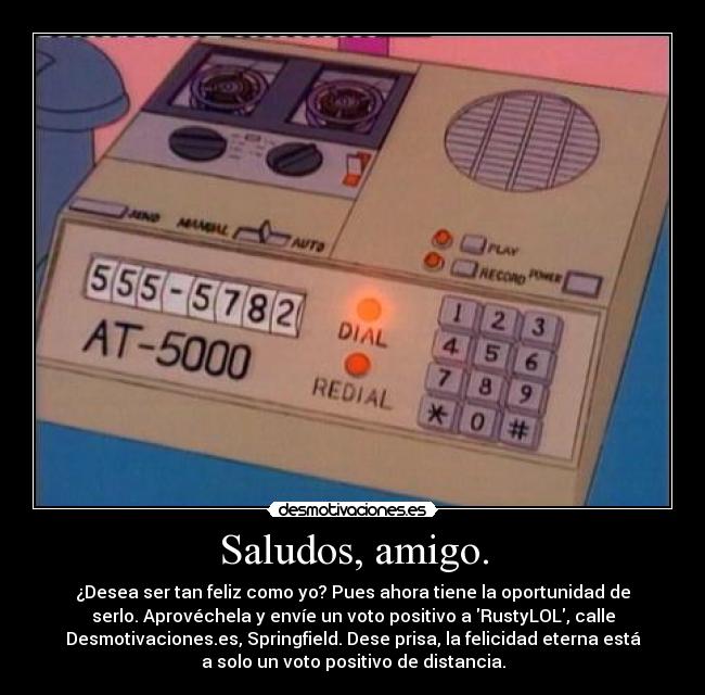 Saludos, amigo. - ¿Desea ser tan feliz como yo? Pues ahora tiene la oportunidad de
serlo. Aprovéchela y envíe un voto positivo a RustyLOL, calle
Desmotivaciones.es, Springfield. Dese prisa, la felicidad eterna está
a solo un voto positivo de distancia.