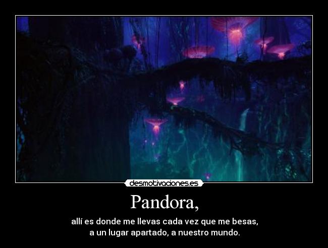 Pandora, - allí es donde me llevas cada vez que me besas,
a un lugar apartado, a nuestro mundo.