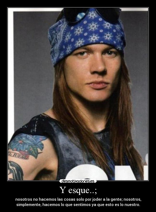 Y esque..; - nosotros no hacemos las cosas solo por joder a la gente; nosotros,
simplemente, hacemos lo que sentimos ya que esto es lo nuestro.