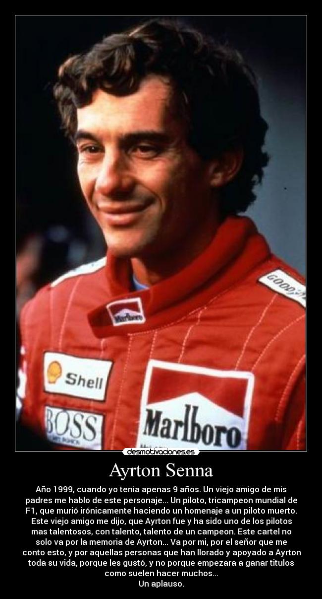 Ayrton Senna - Año 1999, cuando yo tenia apenas 9 años. Un viejo amigo de mis
padres me hablo de este personaje... Un piloto, tricampeon mundial de
F1, que murió irónicamente haciendo un homenaje a un piloto muerto.
Este viejo amigo me dijo, que Ayrton fue y ha sido uno de los pilotos
mas talentosos, con talento, talento de un campeon. Este cartel no
solo va por la memoria de Ayrton... Va por mi, por el señor que me
conto esto, y por aquellas personas que han llorado y apoyado a Ayrton
toda su vida, porque les gustó, y no porque empezara a ganar titulos
como suelen hacer muchos...
Un aplauso.