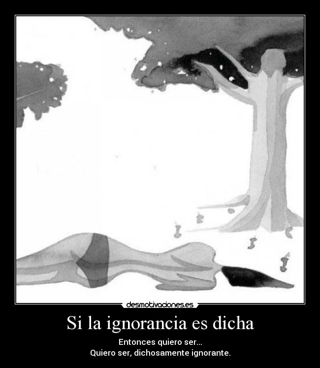 Si la ignorancia es dicha - Entonces quiero ser...
Quiero ser, dichosamente ignorante.