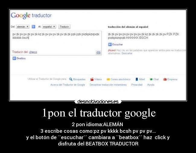 1pon el traductor google - 2 pon idioma:ALEMÁN
3 escribe cosas como:pz pv kkkk bcsh pv pv pv...
y el botón de ``escuchar´´ cambiara a ``beatbox´´ haz click y
disfruta del BEATBOX TRADUCTOR