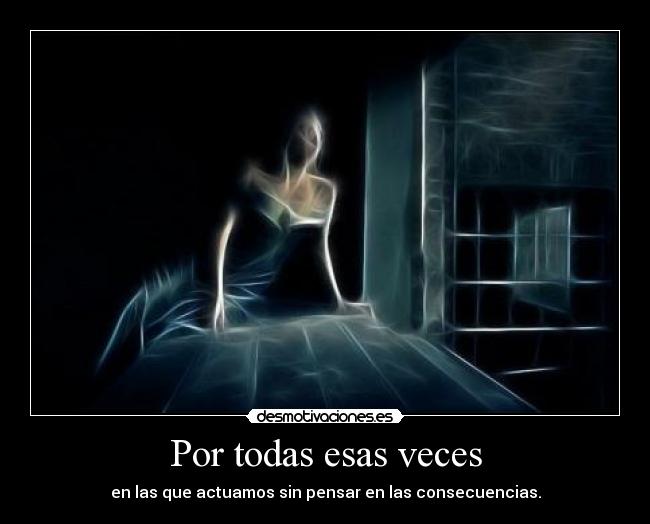 Por todas esas veces - en las que actuamos sin pensar en las consecuencias.