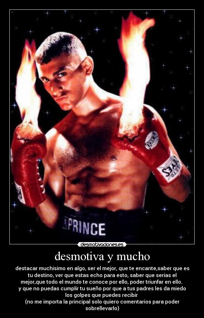 desmotiva y mucho - destacar muchisimo en algo, ser el mejor, que te encante,saber que es
tu destino, ver que estas echo para esto, saber que serias el
mejor,que todo el mundo te conoce por ello, poder triunfar en ello. 
y que no puedas cumplir tu sueño por que a tus padres les da miedo
los golpes que puedes recibir 
(no me importa la principal solo quiero comentarios para poder
sobrellevarlo)