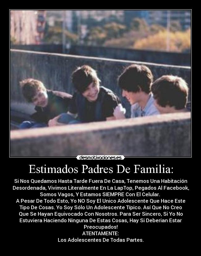 Estimados Padres De Familia: - Si Nos Quedamos Hasta Tarde Fuera De Casa, Tenemos Una Habitación
Desordenada, Vivimos Literalmente En La LapTop, Pegados Al Facebook,
Somos Vagos, Y Estamos SIEMPRE Con El Celular.
A Pesar De Todo Esto, Yo NO Soy El Unico Adolescente Que Hace Este
Tipo De Cosas. Yo Soy Sólo Un Adolescente Típico. Así Que No Creo
Que Se Hayan Equivocado Con Nosotros. Para Ser Sincero, Si Yo No
Estuviera Haciendo Ninguna De Estas Cosas, Hay Si Deberian Estar
Preocupados!
ATENTAMENTE:
Los Adolescentes De Todas Partes.