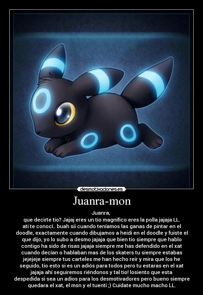 Juanra-mon - Juanra,
que decirte tio? Jajaj eres un tio magnifico eres la polla jajaja LL.
ati te conocí.. buah sii cuando teníamos las ganas de pintar en el
doodle, exactamente cuando dibujamos a heidi en el doodle y fuiste el
que dijo, yo lo subo a desmo jajaja que bien tio siempre que hablo
contigo ha sido de risas jajaja siempre me has defendido en el xat
cuando decían o hablaban mas de los skaters tu siempre estabas
jejejeje siempre tus carteles me han hecho reir y mira que los he
seguido, tio esto si es un adiós para todos pero tu estaras en el xat
jajaja ahí seguiremos riéndonos y tal tio! losiento que esta
despedida si sea un adios para los desmotivadores pero bueno siempre
quedara el xat, el msn y el tuenti ;) Cuídate mucho macho LL.
