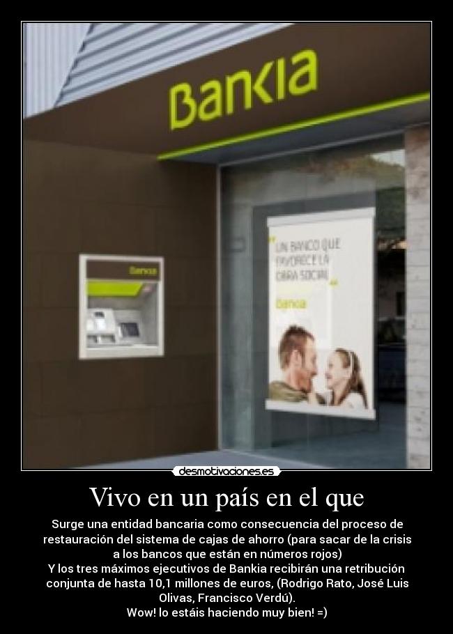 Vivo en un país en el que - Surge una entidad bancaria como consecuencia del proceso de
restauración del sistema de cajas de ahorro (para sacar de la crisis
a los bancos que están en números rojos)
Y los tres máximos ejecutivos de Bankia recibirán una retribución
conjunta de hasta 10,1 millones de euros, (Rodrigo Rato, José Luis
Olivas, Francisco Verdú).
Wow! lo estáis haciendo muy bien! =)