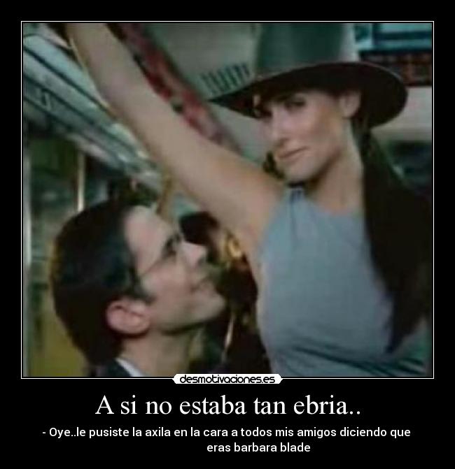 A si no estaba tan ebria.. - - Oye..le pusiste la axila en la cara a todos mis amigos diciendo que
eras barbara blade