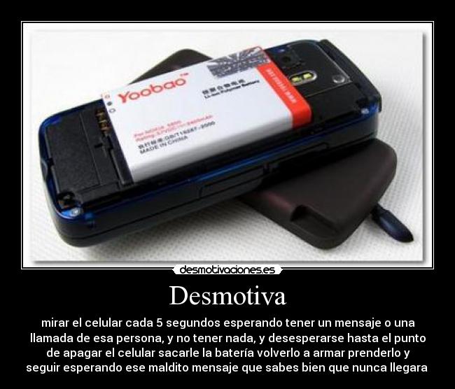 Desmotiva - mirar el celular cada 5 segundos esperando tener un mensaje o una
llamada de esa persona, y no tener nada, y desesperarse hasta el punto
de apagar el celular sacarle la batería volverlo a armar prenderlo y
seguir esperando ese maldito mensaje que sabes bien que nunca llegara