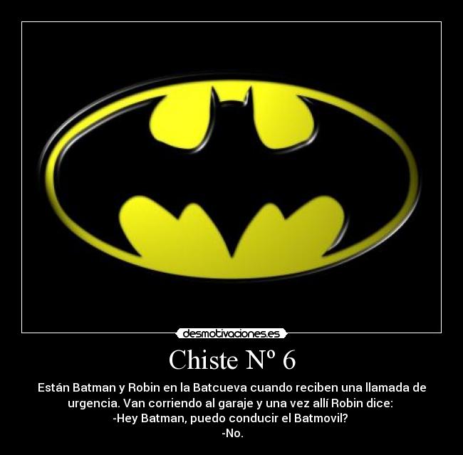 Chiste Nº 6 - Están Batman y Robin en la Batcueva cuando reciben una llamada de
urgencia. Van corriendo al garaje y una vez allí Robin dice: 
-Hey Batman, puedo conducir el Batmovil? 
-No.