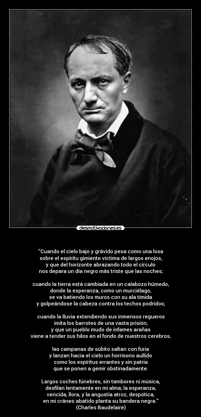 - Cuando el cielo bajo y grávido pesa como una losa
sobre el espíritu gimiente víctima de largos enojos,
y que del horizonte abrazando todo el círculo
nos depara un día negro más triste que las noches;
cuando la tierra está cambiada en un calabozo húmedo,
donde la esperanza, como un murciélago,
se va batiendo los muros con su ala tímida
y golpeándose la cabeza contra los techos podridos;
cuando la lluvia extendiendo sus inmensos regueros
imita los barrotes de una vasta prisión,
y que un pueblo mudo de infames arañas
viene a tender sus hilos en el fondo de nuestros cerebros,
las campanas de súbito saltan con furia
y lanzan hacia el cielo un horrísono aullido
como los espíritus errantes y sin patria
que se ponen a gemir obstinadamente.
Largos coches fúnebres, sin tambores ni música,
desfilan lentamente en mi alma; la esperanza,
vencida, llora, y la angustia atroz, despótica,
en mi cráneo abatido planta su bandera negra.
(Charles Baudelaire)