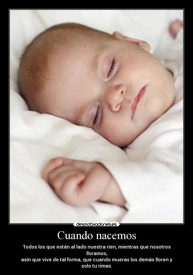 Cuando nacemos - Todos los que están al lado nuestra ríen, mientras que nosotros lloramos,
asín que vive de tal forma, que cuando mueras los demás lloren y solo tu rimas.