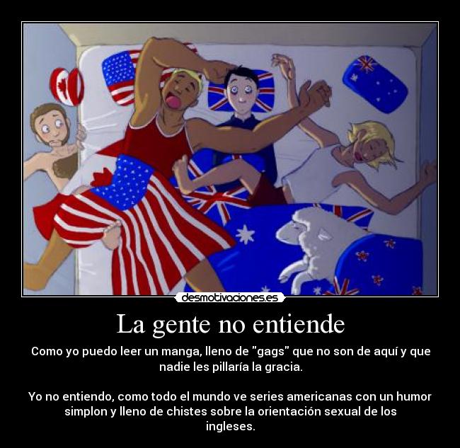 La gente no entiende - Como yo puedo leer un manga, lleno de gags que no son de aquí y que
nadie les pillaría la gracia.
Yo no entiendo, como todo el mundo ve series americanas con un humor
simplon y lleno de chistes sobre la orientación sexual de los
ingleses.