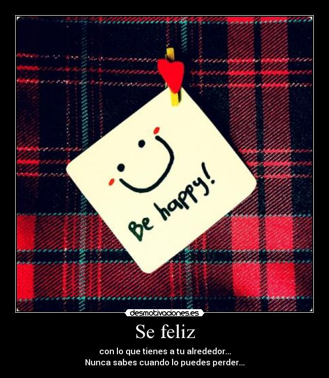 Se feliz - con lo que tienes a tu alrededor...
Nunca sabes cuando lo puedes perder...