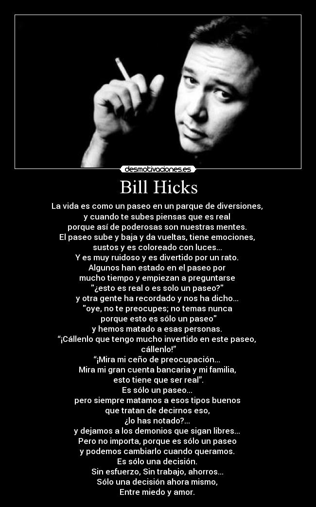 Bill Hicks - La vida es como un paseo en un parque de diversiones,
y cuando te subes piensas que es real
porque así de poderosas son nuestras mentes.
El paseo sube y baja y da vueltas, tiene emociones,
sustos y es coloreado con luces...
Y es muy ruidoso y es divertido por un rato.
Algunos han estado en el paseo por
mucho tiempo y empiezan a preguntarse
¿esto es real o es solo un paseo?
y otra gente ha recordado y nos ha dicho...
oye, no te preocupes; no temas nunca
porque esto es sólo un paseo
y hemos matado a esas personas.
“¡Cállenlo que tengo mucho invertido en este paseo,
cállenlo!”
“¡Mira mi ceño de preocupación...
Mira mi gran cuenta bancaria y mi familia,
esto tiene que ser real”.
Es sólo un paseo...
pero siempre matamos a esos tipos buenos
que tratan de decirnos eso,
¿lo has notado?...
y dejamos a los demonios que sigan libres...
Pero no importa, porque es sólo un paseo
y podemos cambiarlo cuando queramos.
Es sólo una decisión.
Sin esfuerzo, Sin trabajo, ahorros...
Sólo una decisión ahora mismo,
Entre miedo y amor.